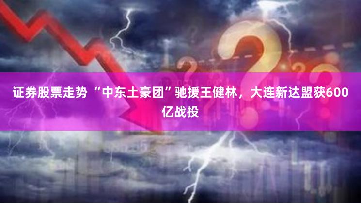 证券股票走势 “中东土豪团”驰援王健林，大连新达盟获600亿战投