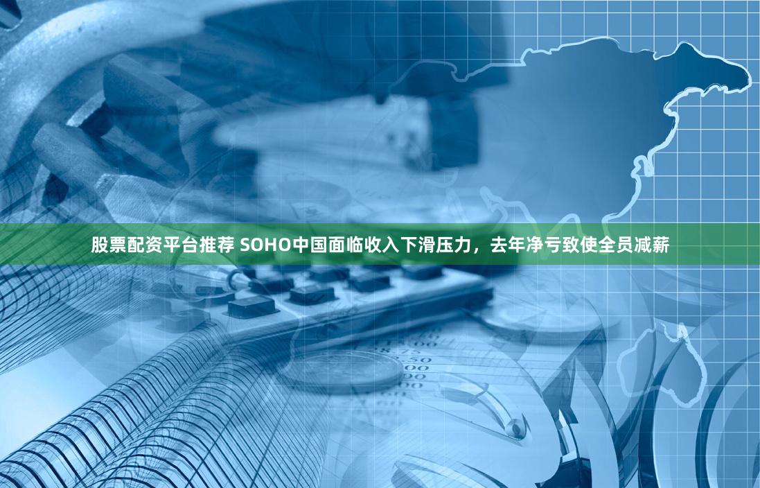 股票配资平台推荐 SOHO中国面临收入下滑压力，去年净亏致使全员减薪