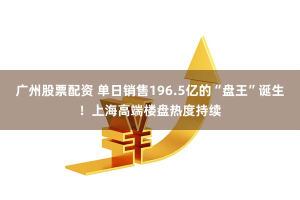 广州股票配资 单日销售196.5亿的“盘王”诞生！上海高端楼盘热度持续