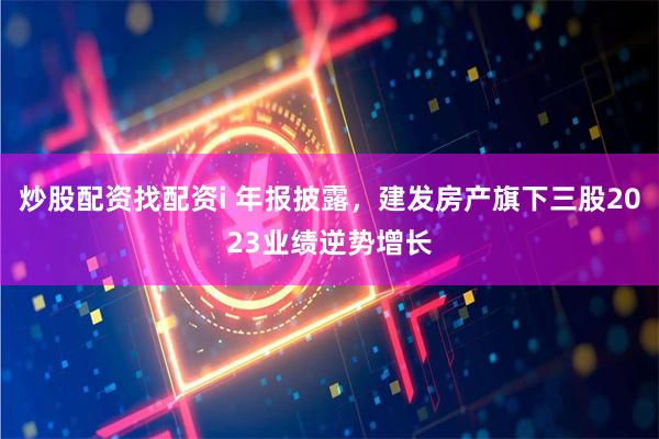 炒股配资找配资i 年报披露，建发房产旗下三股2023业绩逆势增长