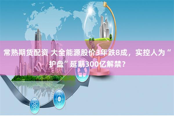 常熟期货配资 大全能源股价3年跌8成，实控人为“护盘”延期300亿解禁？