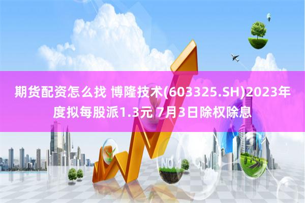 期货配资怎么找 博隆技术(603325.SH)2023年度拟每股派1.3元 7月3日除权除息