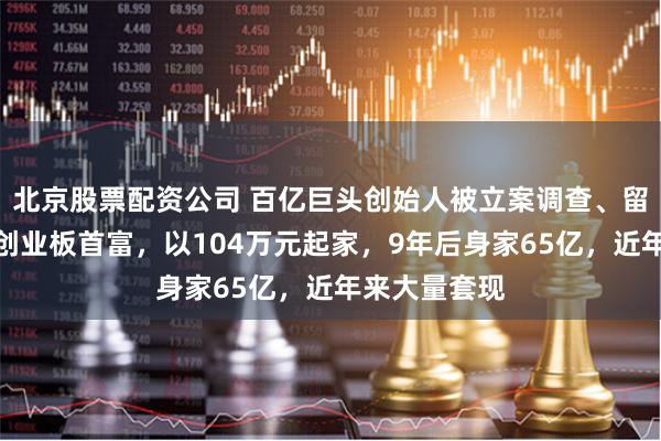 北京股票配资公司 百亿巨头创始人被立案调查、留置！他曾是创业板首富，以104万元起家，9年后身家65亿，近年来大量套现