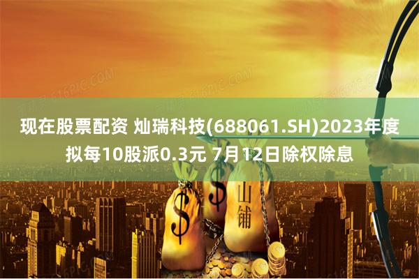 现在股票配资 灿瑞科技(688061.SH)2023年度拟每10股派0.3元 7月12日除权除息