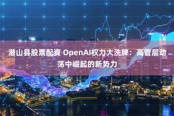 潜山县股票配资 OpenAI权力大洗牌：高管层动荡中崛起的新势力