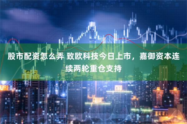 股市配资怎么弄 致欧科技今日上市，嘉御资本连续两轮重仓支持