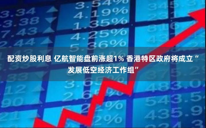 配资炒股利息 亿航智能盘前涨超1% 香港特区政府将成立“发展低空经济工作组”