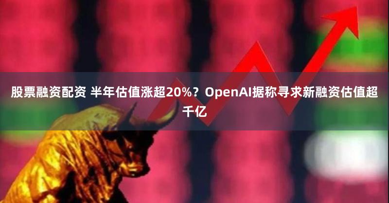 股票融资配资 半年估值涨超20%？OpenAI据称寻求新融资估值超千亿